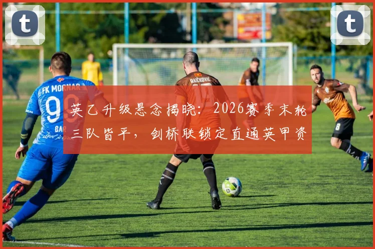 英乙升级悬念揭晓:2026赛季末轮三队皆平,剑桥联锁定直通英甲资格详解