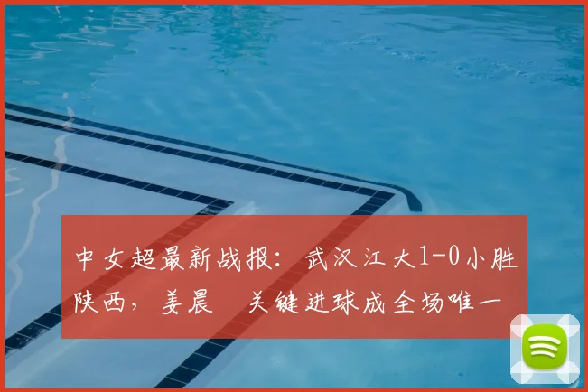 中女超最新战报：武汉江大1-0小胜陕西，姜晨璟关键进球成全场唯一亮点