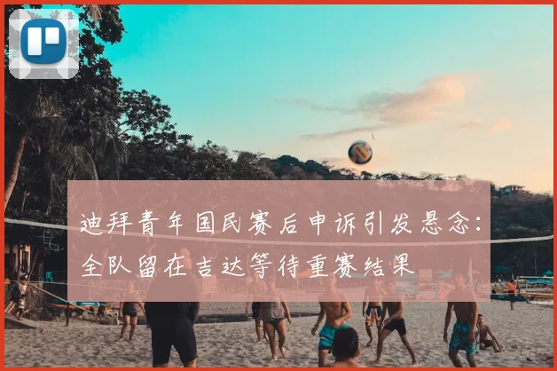 迪拜青年国民赛后申诉引发悬念:全队留在吉达等待重赛结果