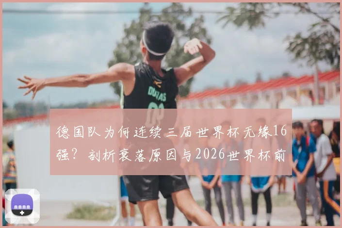 德国队为何连续三届世界杯无缘16强?剖析衰落原因与2026世界杯前景展望