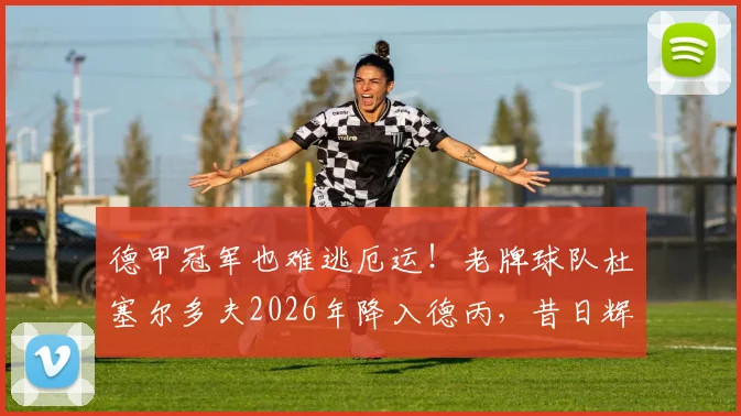 德甲冠军也难逃厄运！老牌球队杜塞尔多夫2026年降入德丙，昔日辉煌今何在？