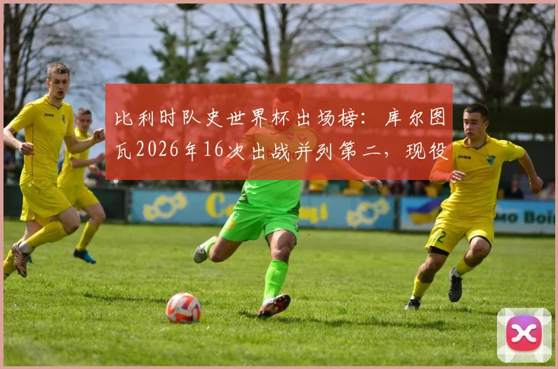 比利时队史世界杯出场榜：库尔图瓦2026年16次出战并列第二，现役门神数据全解析