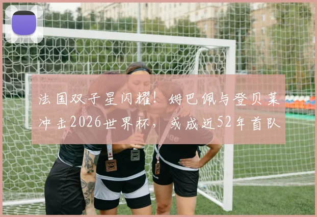 法国双子星闪耀!姆巴佩与登贝莱冲击2026世界杯,或成近52年首队双双进4球搭档