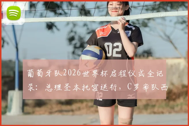 葡萄牙队2026世界杯启程仪式全记录：总理圣本托宫送行，C罗率队西装造型解析，含品牌与历史背景