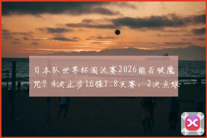 日本队世界杯淘汰赛2026能否破魔咒？4次止步16强1_8决赛，2次点球告负解析