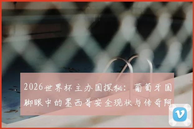 2026世界杯主办国探秘:葡萄牙国脚眼中的墨西哥安全现状与传奇阿兹特克体育场深远意义解读